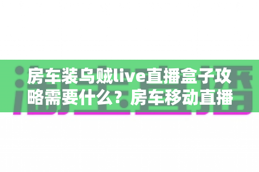 房车装乌贼live直播盒子攻略需要什么?房车移动直播设备清单与安装全流程指南 房车装乌贼live直播盒子攻略需要什么?房车移动直播设备清单与安装全流程指南