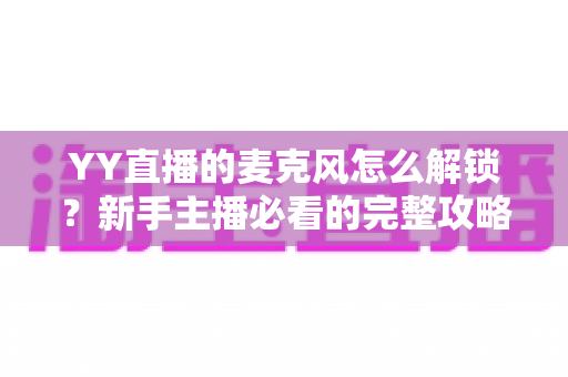 YY直播的麦克风怎么解锁？新手主播必看的完整攻略与实用技巧