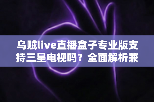 乌贼live直播盒子专业版支持三星电视吗？全面解析兼容性与安装使用攻略