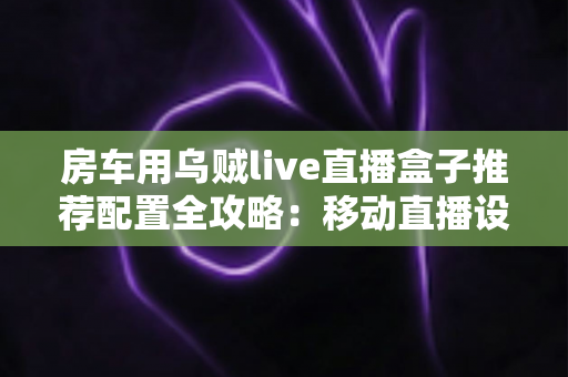 房车用乌贼live直播盒子推荐配置全攻略:移动直播设备选型与搭建指南 房车用乌贼live直播盒子推荐配置全攻略:移动直播设备选型与搭建指南