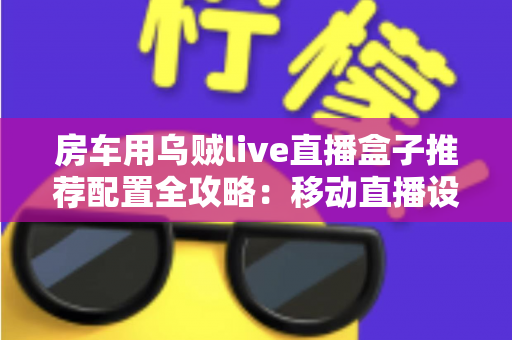 房车用乌贼live直播盒子推荐配置全攻略:移动直播设备选型与搭建指南 房车用乌贼live直播盒子推荐配置全攻略:移动直播设备选型与搭建指南