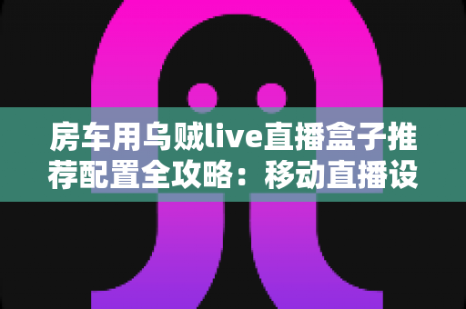 房车用乌贼live直播盒子推荐配置全攻略：移动直播设备选型与搭建指南