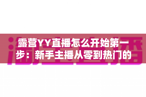 露营YY直播怎么开始第一步:新手主播从零到热门的完整实战指南 露营YY直播怎么开始第一步:新手主播从零到热门的完整实战指南