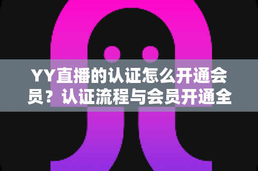 YY直播的认证怎么开通会员？认证流程与会员开通全攻略一文搞定
