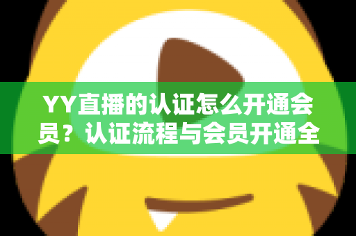 YY直播的认证怎么开通会员？认证流程与会员开通全攻略一文搞定