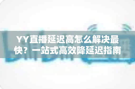 YY直播延迟高怎么解决最快?一站式高效降延迟指南,让直播画面秒同步 YY直播延迟高怎么解决最快?一站式高效降延迟指南,让直播画面秒同步