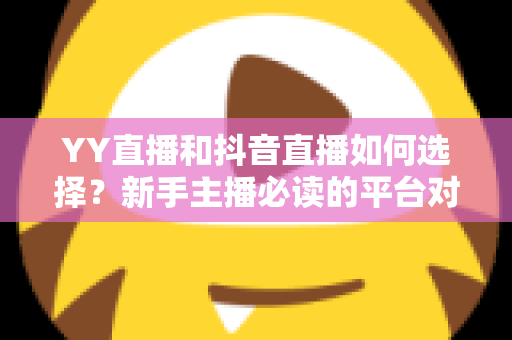 YY直播和抖音直播如何选择？新手主播必读的平台对比与变现指南