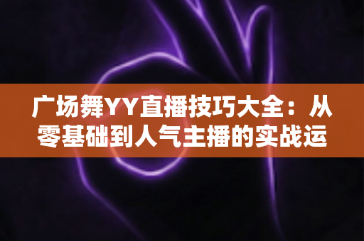 广场舞YY直播技巧大全:从零基础到人气主播的实战运营指南 广场舞YY直播技巧大全:从零基础到人气主播的实战运营指南