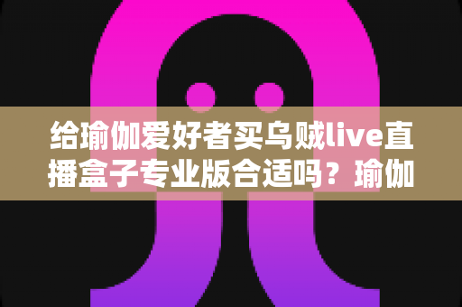 给瑜伽爱好者买乌贼live直播盒子专业版合适吗？瑜伽直播设备选购全攻略与深度解析