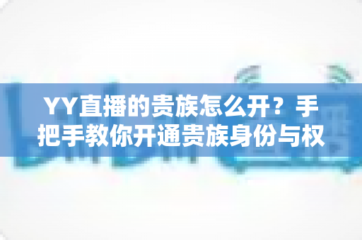 YY直播的贵族怎么开？手把手教你开通贵族身份与权益全解析