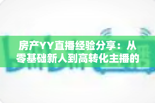 房产YY直播经验分享:从零基础新人到高转化主播的实战运营全攻略 房产YY直播经验分享:从零基础新人到高转化主播的实战运营全攻略