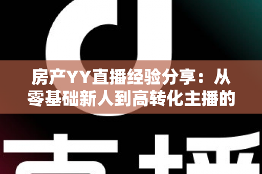 房产YY直播经验分享：从零基础新人到高转化主播的实战运营全攻略