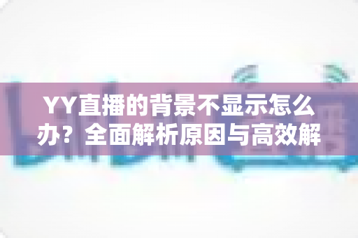 YY直播的背景不显示怎么办？全面解析原因与高效解决方法，快速恢复畅快直播体验