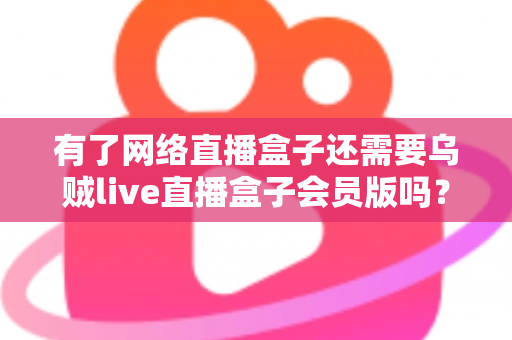有了网络直播盒子还需要乌贼live直播盒子会员版吗？深度对比分析帮你做出明智选择