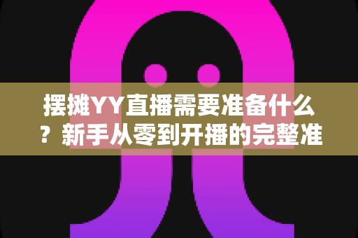 摆摊YY直播需要准备什么？新手从零到开播的完整准备清单与实战攻略