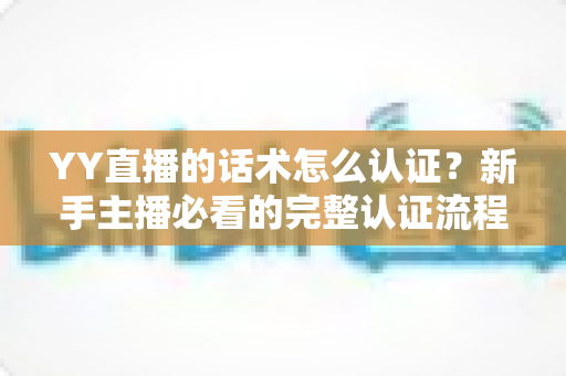 YY直播的话术怎么认证?新手主播必看的完整认证流程与避坑指南 YY直播的话术怎么认证?新手主播必看的完整认证流程与避坑指南