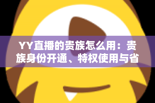 YY直播的贵族怎么用:贵族身份开通、特权使用与省钱实用指南全解析 YY直播的贵族怎么用:贵族身份开通、特权使用与省钱实用指南全解析