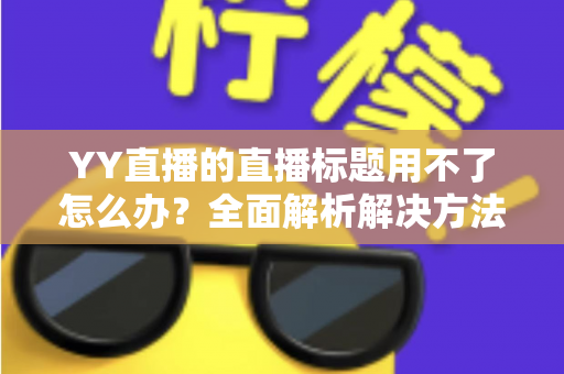 YY直播的直播标题用不了怎么办？全面解析解决方法与实用技巧