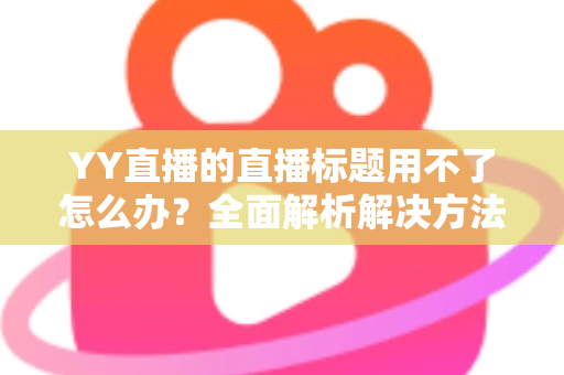 YY直播的直播标题用不了怎么办？全面解析解决方法与实用技巧