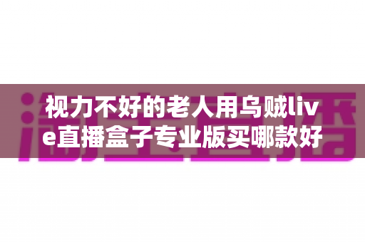 视力不好的老人用乌贼live直播盒子专业版买哪款好?——中老年家庭选购指南与实用建议 视力不好的老人用乌贼live直播盒子专业版买哪款好?——中老年家庭选购指南与实用建议
