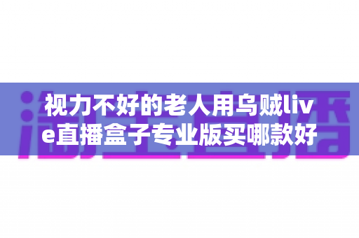 视力不好的老人用乌贼live直播盒子专业版买哪款好?——中老年家庭选购指南与实用建议 视力不好的老人用乌贼live直播盒子专业版买哪款好?——中老年家庭选购指南与实用建议