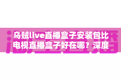 乌贼live直播盒子安装包比电视直播盒子好在哪?深度解析软件直播安装包的核心优势与实用选择指南 乌贼live直播盒子安装包比电视直播盒子好在哪?深度解析软件直播安装包的核心优势与实用选择指南