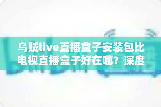 乌贼live直播盒子安装包比电视直播盒子好在哪?深度解析软件直播安装包的核心优势与实用选择指南 乌贼live直播盒子安装包比电视直播盒子好在哪?深度解析软件直播安装包的核心优势与实用选择指南