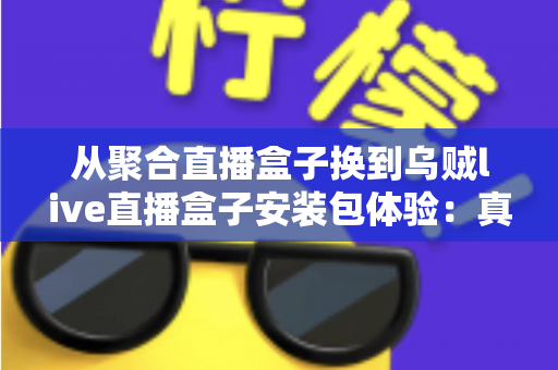 从聚合直播盒子换到乌贼live直播盒子安装包体验：真实换用全记录与详细安装教程