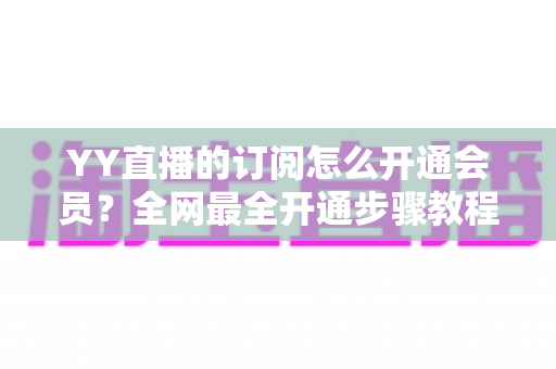 YY直播的订阅怎么开通会员?全网最全开通步骤教程与会员权益详解 YY直播的订阅怎么开通会员?全网最全开通步骤教程与会员权益详解