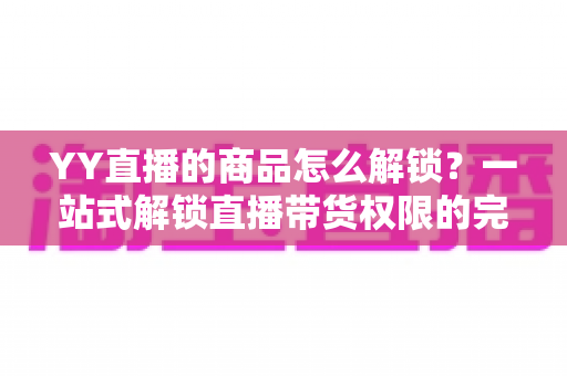 YY直播的商品怎么解锁？一站式解锁直播带货权限的完整操作指南