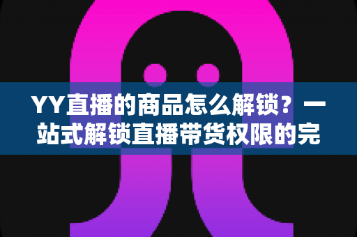 YY直播的商品怎么解锁？一站式解锁直播带货权限的完整操作指南