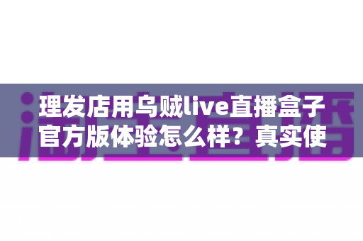 理发店用乌贼live直播盒子官方版体验怎么样?真实使用感受与全面解析 理发店用乌贼live直播盒子官方版体验怎么样?真实使用感受与全面解析