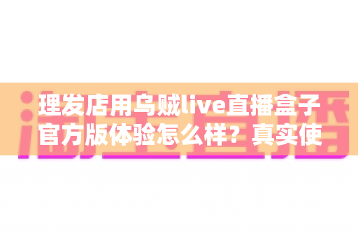 理发店用乌贼live直播盒子官方版体验怎么样？真实使用感受与全面解析
