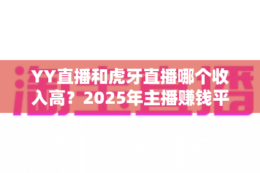YY直播和虎牙直播哪个收入高?2025年主播赚钱平台全方位深度对比与增收实战指南 YY直播和虎牙直播哪个收入高?2025年主播赚钱平台全方位深度对比与增收实战指南