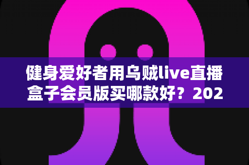 健身爱好者用乌贼live直播盒子会员版买哪款好?2025年最新选购指南与版本深度对比 健身爱好者用乌贼live直播盒子会员版买哪款好?2025年最新选购指南与版本深度对比