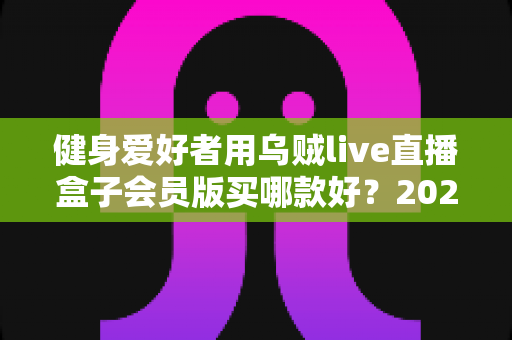 健身爱好者用乌贼live直播盒子会员版买哪款好?2025年最新选购指南与版本深度对比 健身爱好者用乌贼live直播盒子会员版买哪款好?2025年最新选购指南与版本深度对比