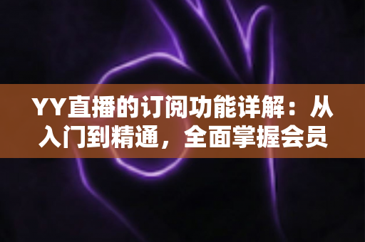 YY直播的订阅功能详解:从入门到精通,全面掌握会员订阅玩法与实用技巧 YY直播的订阅功能详解:从入门到精通,全面掌握会员订阅玩法与实用技巧