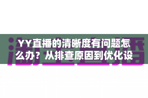 YY直播的清晰度有问题怎么办?从排查原因到优化设置的完整解决方案 YY直播的清晰度有问题怎么办?从排查原因到优化设置的完整解决方案