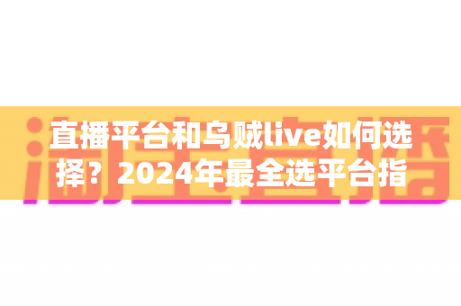 直播平台和乌贼live如何选择？2024年最全选平台指南，帮你少走弯路