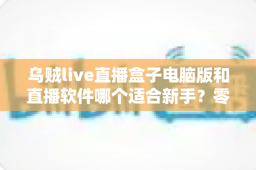 乌贼live直播盒子电脑版和直播软件哪个适合新手?零基础主播开播工具选择全攻略 乌贼live直播盒子电脑版和直播软件哪个适合新手?零基础主播开播工具选择全攻略