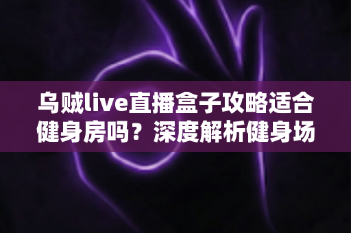 乌贼live直播盒子攻略适合健身房吗?深度解析健身场景下的直播盒子使用价值与实操指南 乌贼live直播盒子攻略适合健身房吗?深度解析健身场景下的直播盒子使用价值与实操指南