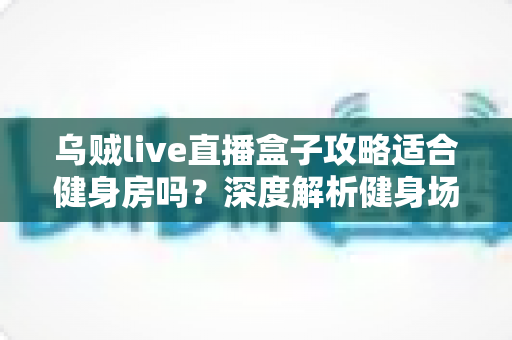 乌贼live直播盒子攻略适合健身房吗？深度解析健身场景下的直播盒子使用价值与实操指南