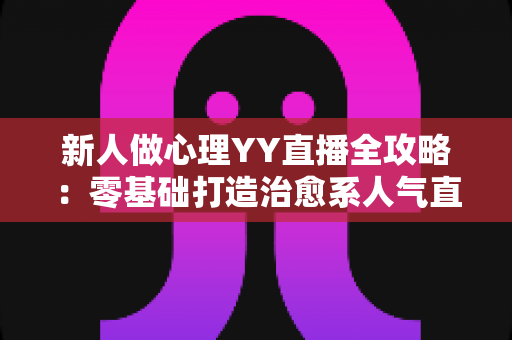 新人做心理YY直播全攻略:零基础打造治愈系人气直播间的实战指南 新人做心理YY直播全攻略:零基础打造治愈系人气直播间的实战指南