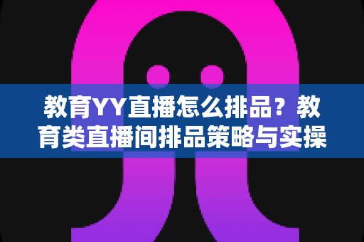 教育YY直播怎么排品?教育类直播间排品策略与实操全解析 教育YY直播怎么排品?教育类直播间排品策略与实操全解析