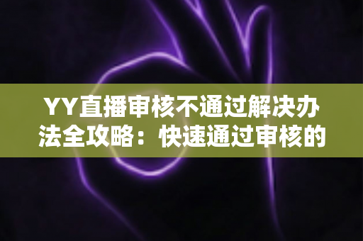YY直播审核不通过解决办法全攻略：快速通过审核的实用技巧与避坑指南