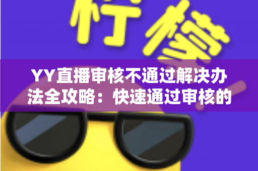 YY直播审核不通过解决办法全攻略：快速通过审核的实用技巧与避坑指南