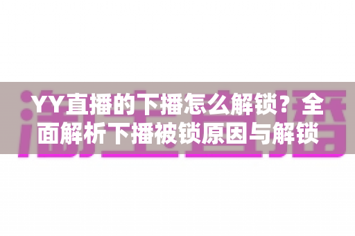 YY直播的下播怎么解锁?全面解析下播被锁原因与解锁实操指南 YY直播的下播怎么解锁?全面解析下播被锁原因与解锁实操指南