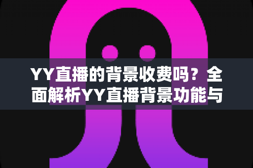 YY直播的背景收费吗？全面解析YY直播背景功能与公会挂靠的费用真相