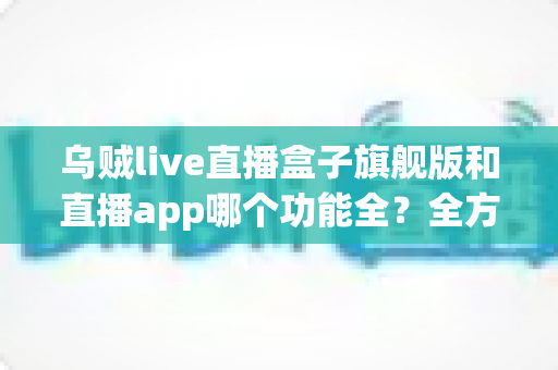 乌贼live直播盒子旗舰版和直播app哪个功能全?全方位深度对比评测与选购指南 乌贼live直播盒子旗舰版和直播app哪个功能全?全方位深度对比评测与选购指南