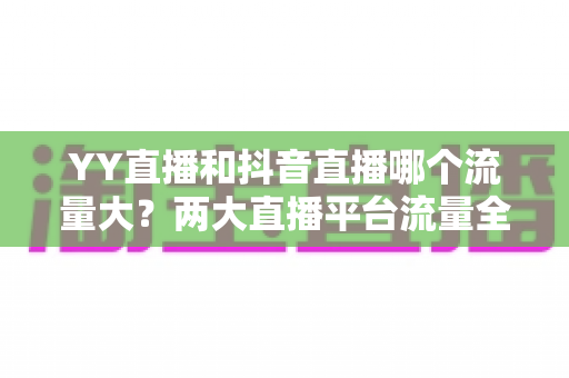 YY直播和抖音直播哪个流量大？两大直播平台流量全面对比与选平台实用指南